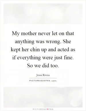 My mother never let on that anything was wrong. She kept her chin up and acted as if everything were just fine. So we did too Picture Quote #1