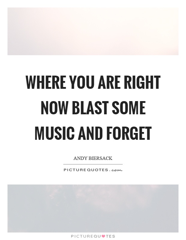 Where you are right now blast some music and forget Picture Quote #1