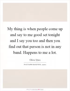 My thing is when people come up and say to me good set tonight and I say you too and then you find out that person is not in any band. Happens to me a lot Picture Quote #1