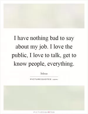 I have nothing bad to say about my job. I love the public, I love to talk, get to know people, everything Picture Quote #1