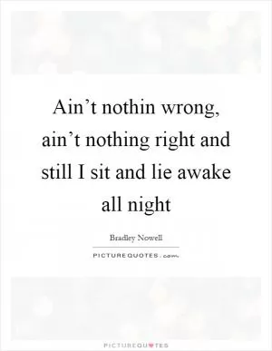 Ain’t nothin wrong, ain’t nothing right and still I sit and lie awake all night Picture Quote #1