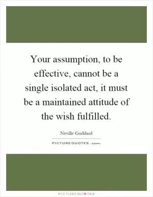 Your assumption, to be effective, cannot be a single isolated act, it must be a maintained attitude of the wish fulfilled Picture Quote #1