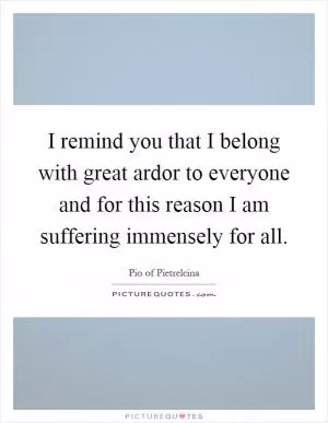I remind you that I belong with great ardor to everyone and for this reason I am suffering immensely for all Picture Quote #1