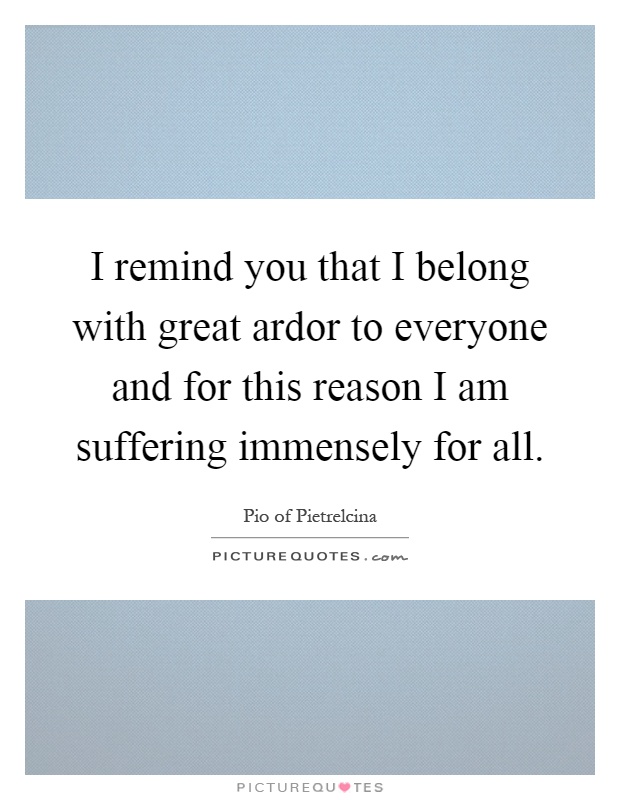 I remind you that I belong with great ardor to everyone and for this reason I am suffering immensely for all Picture Quote #1