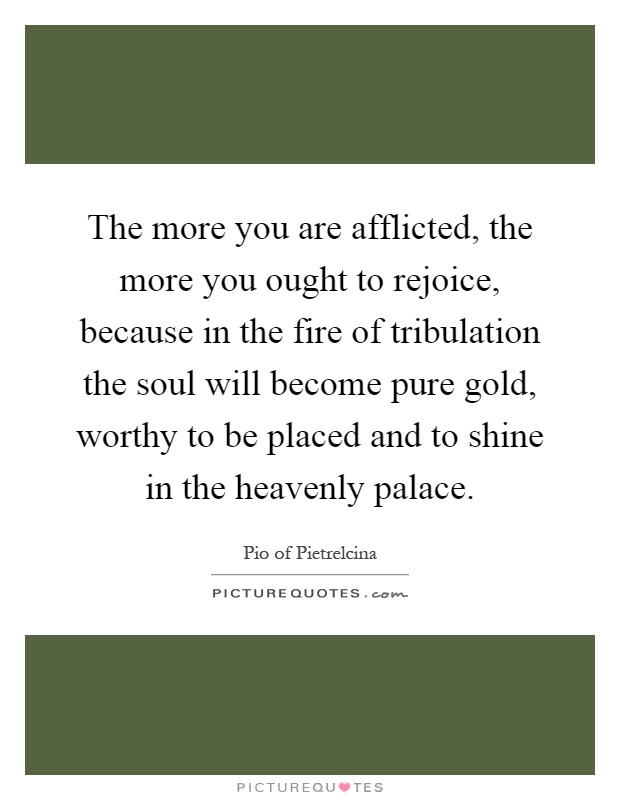 The more you are afflicted, the more you ought to rejoice, because in the fire of tribulation the soul will become pure gold, worthy to be placed and to shine in the heavenly palace Picture Quote #1