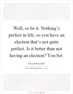 Well, so be it. Nothing’s perfect in life, so you have an election that’s not quite perfect. Is it better than not having an election? You bet Picture Quote #1