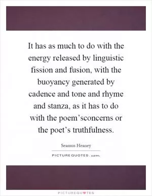 It has as much to do with the energy released by linguistic fission and fusion, with the buoyancy generated by cadence and tone and rhyme and stanza, as it has to do with the poem’sconcerns or the poet’s truthfulness Picture Quote #1