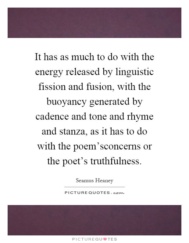 It has as much to do with the energy released by linguistic fission and fusion, with the buoyancy generated by cadence and tone and rhyme and stanza, as it has to do with the poem'sconcerns or the poet's truthfulness Picture Quote #1