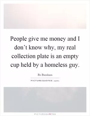 People give me money and I don’t know why, my real collection plate is an empty cup held by a homeless guy Picture Quote #1