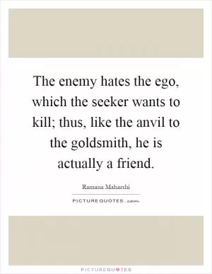 The enemy hates the ego, which the seeker wants to kill; thus, like the anvil to the goldsmith, he is actually a friend Picture Quote #1