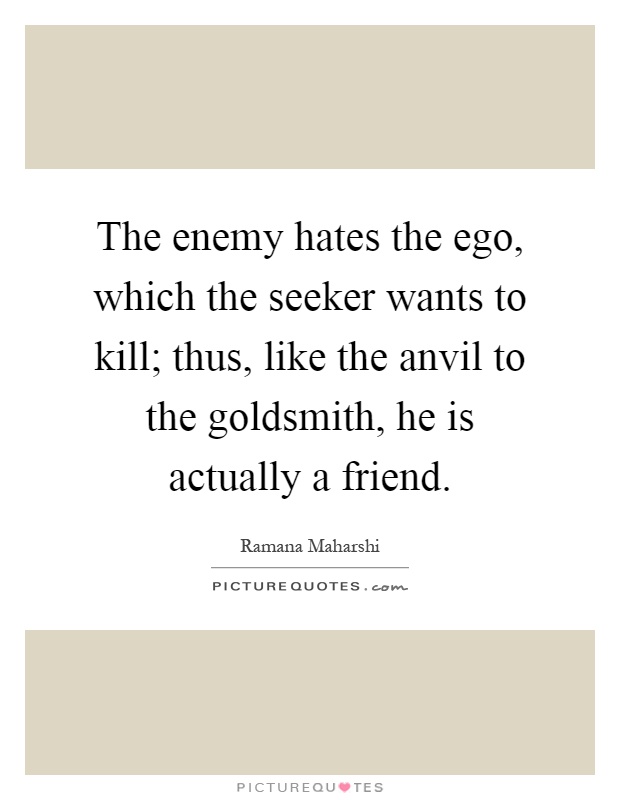 The enemy hates the ego, which the seeker wants to kill; thus, like the anvil to the goldsmith, he is actually a friend Picture Quote #1