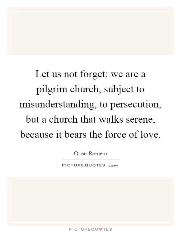 Let us not forget: we are a pilgrim church, subject to misunderstanding, to persecution, but a church that walks serene, because it bears the force of love Picture Quote #1