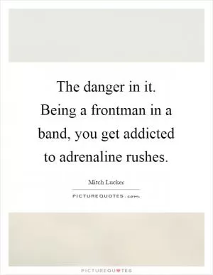 The danger in it. Being a frontman in a band, you get addicted to adrenaline rushes Picture Quote #1