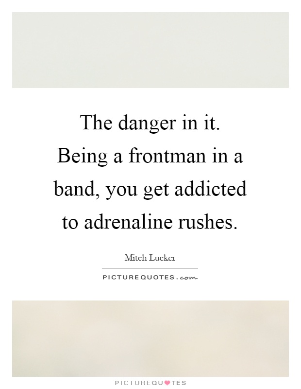 The danger in it. Being a frontman in a band, you get addicted to adrenaline rushes Picture Quote #1
