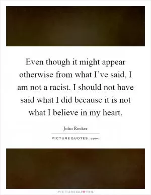 Even though it might appear otherwise from what I’ve said, I am not a racist. I should not have said what I did because it is not what I believe in my heart Picture Quote #1