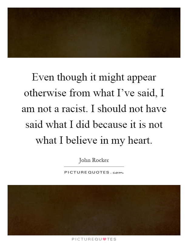 Even though it might appear otherwise from what I've said, I am not a racist. I should not have said what I did because it is not what I believe in my heart Picture Quote #1