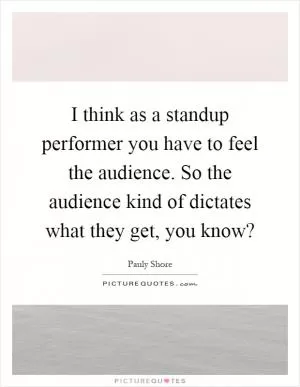 I think as a standup performer you have to feel the audience. So the audience kind of dictates what they get, you know? Picture Quote #1