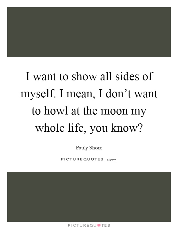 I want to show all sides of myself. I mean, I don't want to howl at the moon my whole life, you know? Picture Quote #1