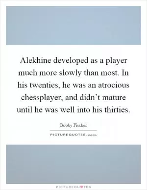 Alekhine developed as a player much more slowly than most. In his twenties, he was an atrocious chessplayer, and didn’t mature until he was well into his thirties Picture Quote #1