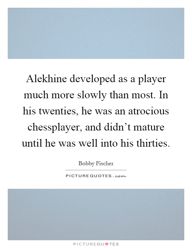 Alekhine developed as a player much more slowly than most. In his twenties, he was an atrocious chessplayer, and didn't mature until he was well into his thirties Picture Quote #1