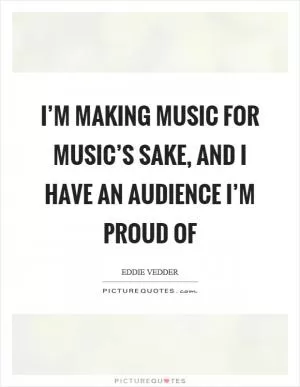I’m making music for music’s sake, and I have an audience I’m proud of Picture Quote #1