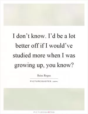 I don’t know. I’d be a lot better off if I would’ve studied more when I was growing up, you know? Picture Quote #1