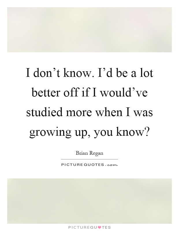 I don't know. I'd be a lot better off if I would've studied more when I was growing up, you know? Picture Quote #1