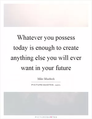 Whatever you possess today is enough to create anything else you will ever want in your future Picture Quote #1