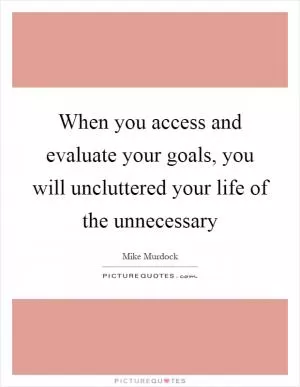When you access and evaluate your goals, you will uncluttered your life of the unnecessary Picture Quote #1