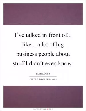 I’ve talked in front of... like... a lot of big business people about stuff I didn’t even know Picture Quote #1