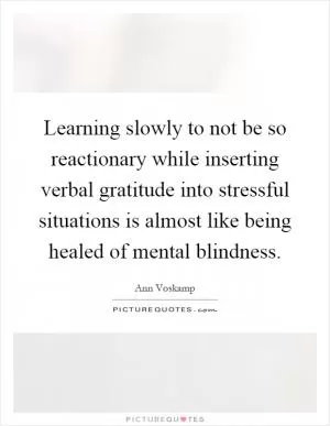 Learning slowly to not be so reactionary while inserting verbal gratitude into stressful situations is almost like being healed of mental blindness Picture Quote #1