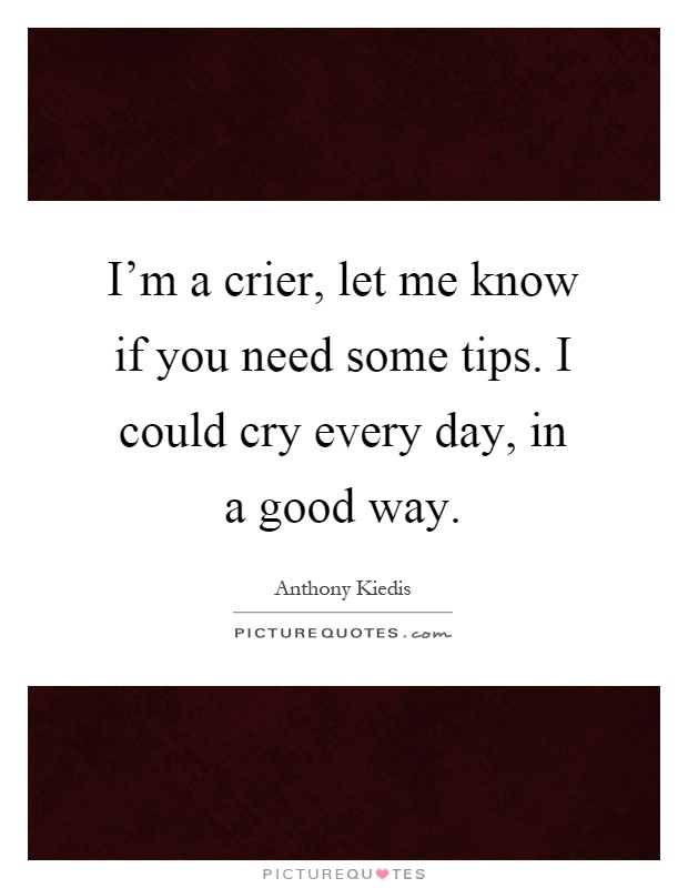 I'm a crier, let me know if you need some tips. I could cry every day, in a good way Picture Quote #1