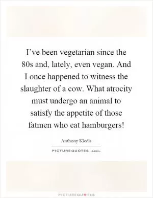 I’ve been vegetarian since the 80s and, lately, even vegan. And I once happened to witness the slaughter of a cow. What atrocity must undergo an animal to satisfy the appetite of those fatmen who eat hamburgers! Picture Quote #1