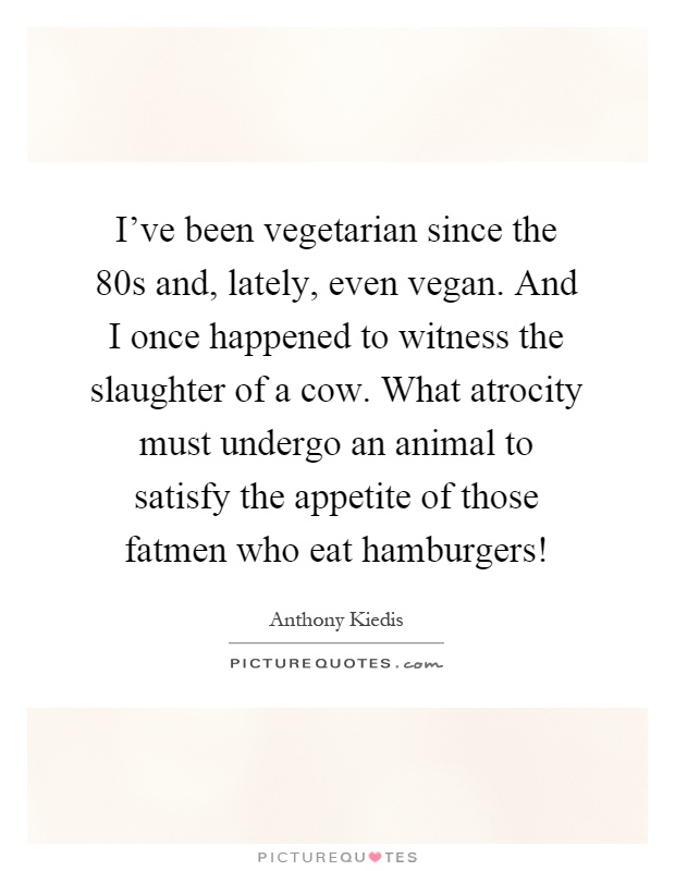 I've been vegetarian since the 80s and, lately, even vegan. And I once happened to witness the slaughter of a cow. What atrocity must undergo an animal to satisfy the appetite of those fatmen who eat hamburgers! Picture Quote #1
