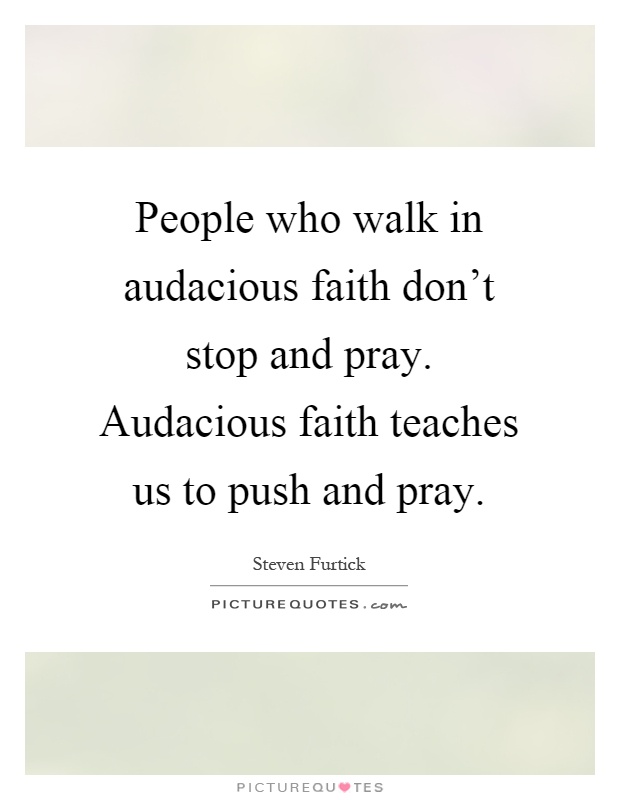 People who walk in audacious faith don't stop and pray. Audacious faith teaches us to push and pray Picture Quote #1