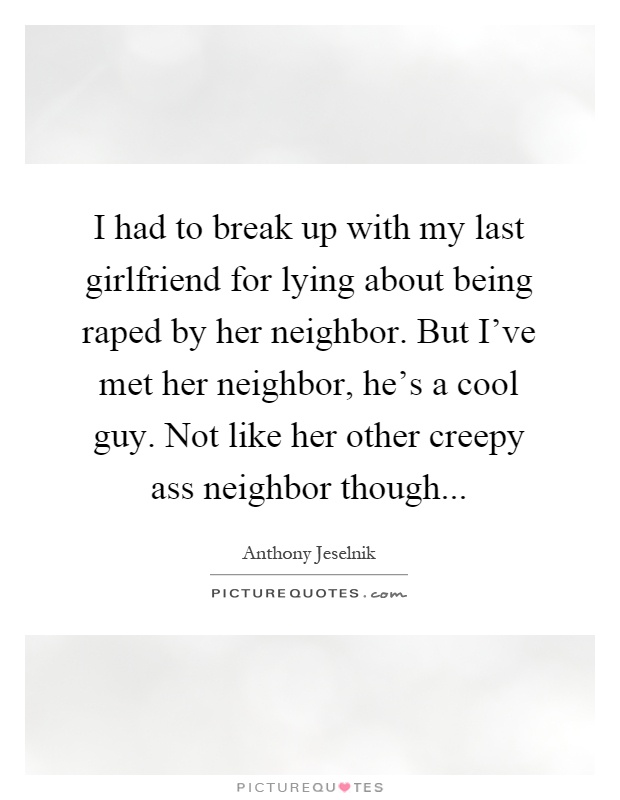 I had to break up with my last girlfriend for lying about being raped by her neighbor. But I've met her neighbor, he's a cool guy. Not like her other creepy ass neighbor though Picture Quote #1