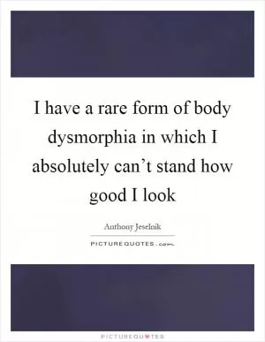 I have a rare form of body dysmorphia in which I absolutely can’t stand how good I look Picture Quote #1