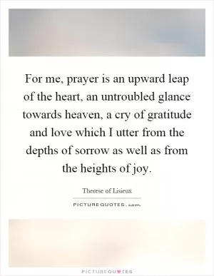 For me, prayer is an upward leap of the heart, an untroubled glance towards heaven, a cry of gratitude and love which I utter from the depths of sorrow as well as from the heights of joy Picture Quote #1