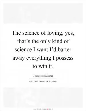 The science of loving, yes, that’s the only kind of science I want I’d barter away everything I possess to win it Picture Quote #1