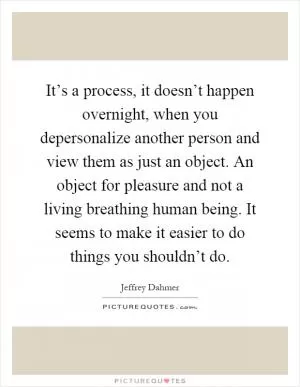 It’s a process, it doesn’t happen overnight, when you depersonalize another person and view them as just an object. An object for pleasure and not a living breathing human being. It seems to make it easier to do things you shouldn’t do Picture Quote #1