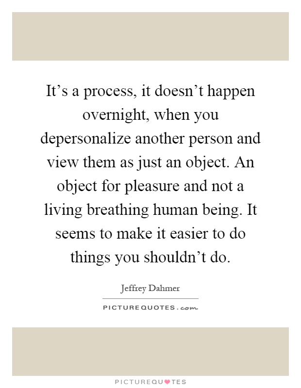 It's a process, it doesn't happen overnight, when you depersonalize another person and view them as just an object. An object for pleasure and not a living breathing human being. It seems to make it easier to do things you shouldn't do Picture Quote #1