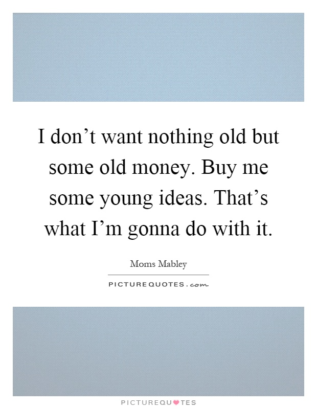 I don't want nothing old but some old money. Buy me some young ideas. That's what I'm gonna do with it Picture Quote #1