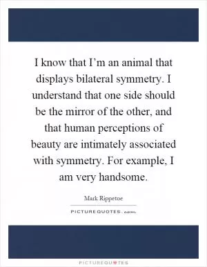 I know that I’m an animal that displays bilateral symmetry. I understand that one side should be the mirror of the other, and that human perceptions of beauty are intimately associated with symmetry. For example, I am very handsome Picture Quote #1