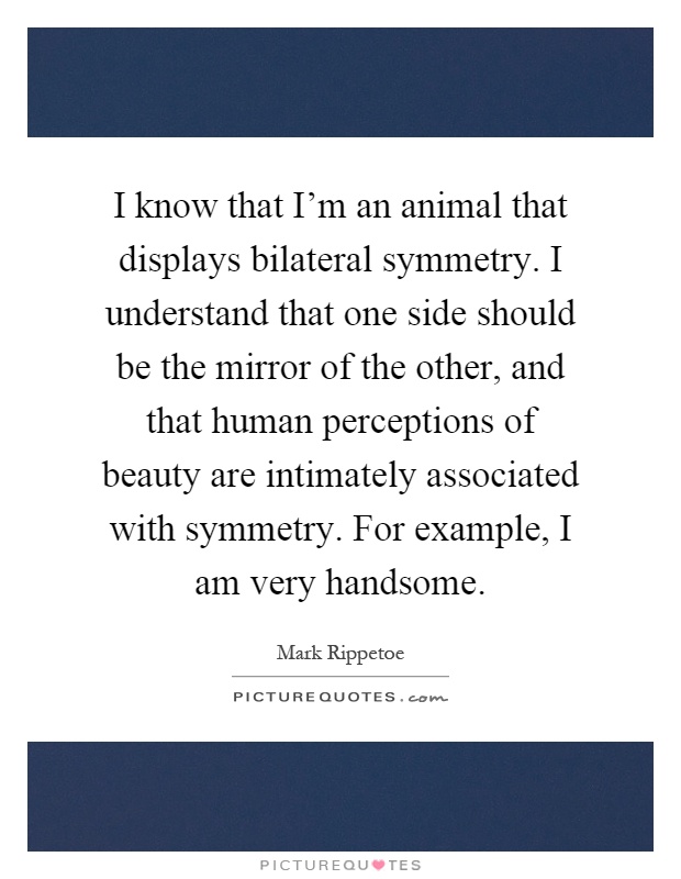 I know that I'm an animal that displays bilateral symmetry. I understand that one side should be the mirror of the other, and that human perceptions of beauty are intimately associated with symmetry. For example, I am very handsome Picture Quote #1