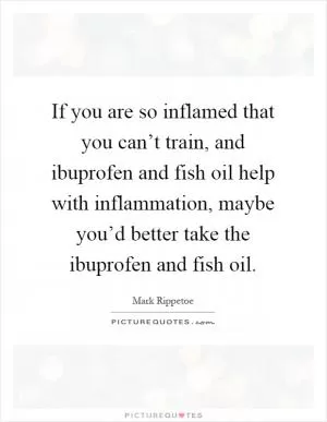 If you are so inflamed that you can’t train, and ibuprofen and fish oil help with inflammation, maybe you’d better take the ibuprofen and fish oil Picture Quote #1
