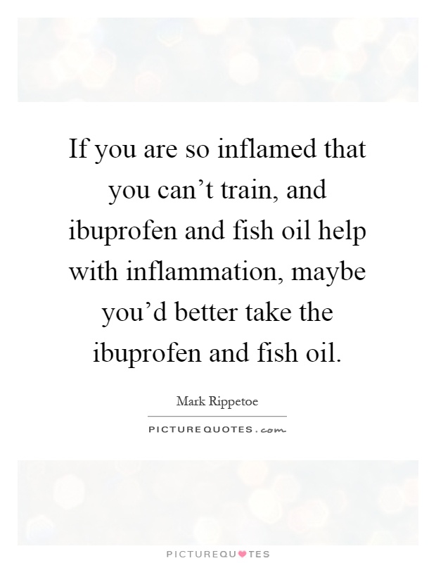 If you are so inflamed that you can't train, and ibuprofen and fish oil help with inflammation, maybe you'd better take the ibuprofen and fish oil Picture Quote #1