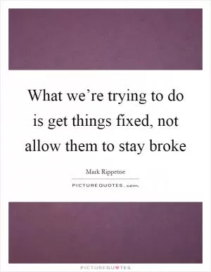 What we’re trying to do is get things fixed, not allow them to stay broke Picture Quote #1