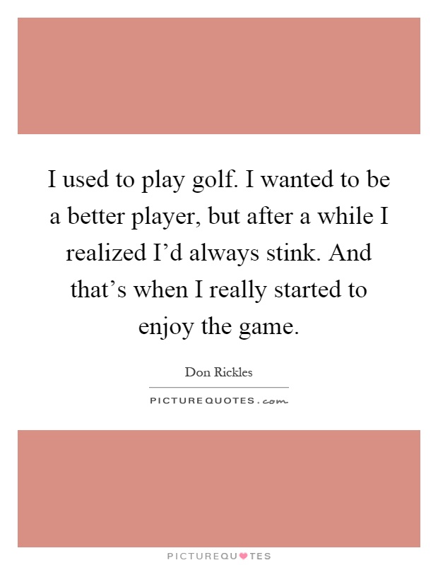 I used to play golf. I wanted to be a better player, but after a while I realized I'd always stink. And that's when I really started to enjoy the game Picture Quote #1