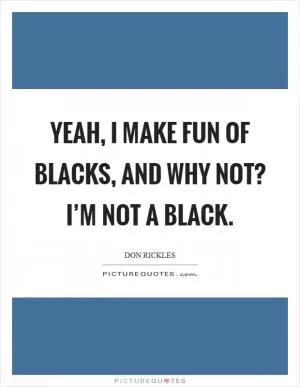Yeah, I make fun of blacks, and why not? I’m not a black Picture Quote #1