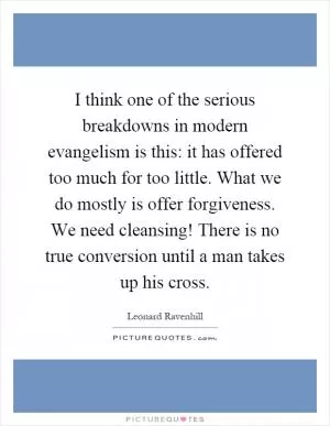 I think one of the serious breakdowns in modern evangelism is this: it has offered too much for too little. What we do mostly is offer forgiveness. We need cleansing! There is no true conversion until a man takes up his cross Picture Quote #1